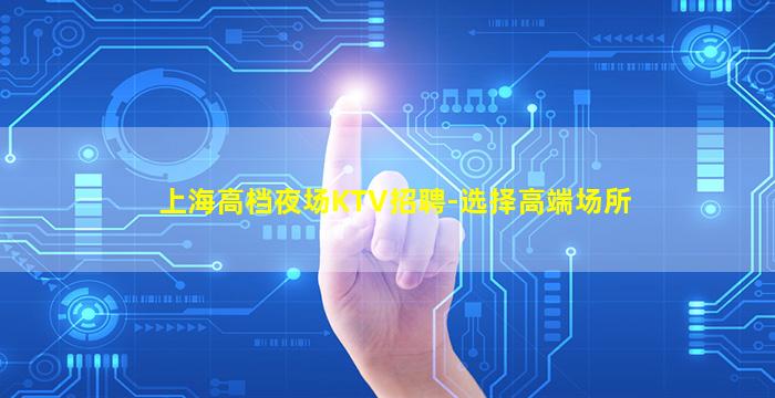 上海高档夜场KTV招聘-选择高端场所